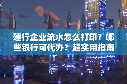 建行企业流水怎么打印?哪些银行可代办?超实用指南来了!
